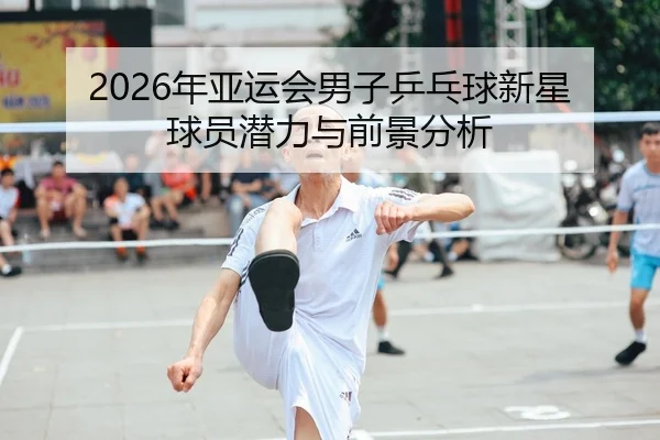 2026年亚运会男子乒乓球新星球员潜力与前景分析