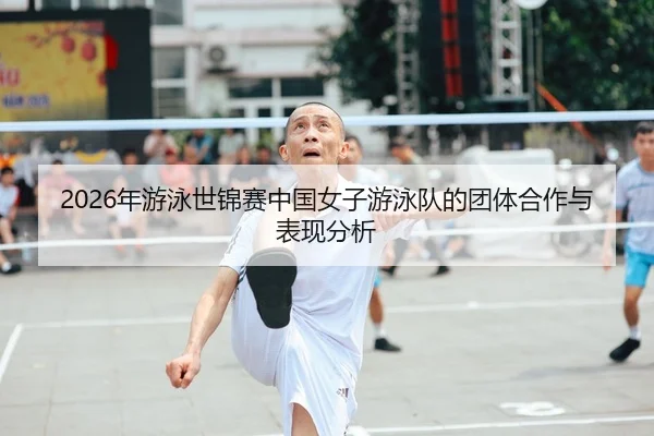 2026年游泳世锦赛中国女子游泳队的团体合作与表现分析