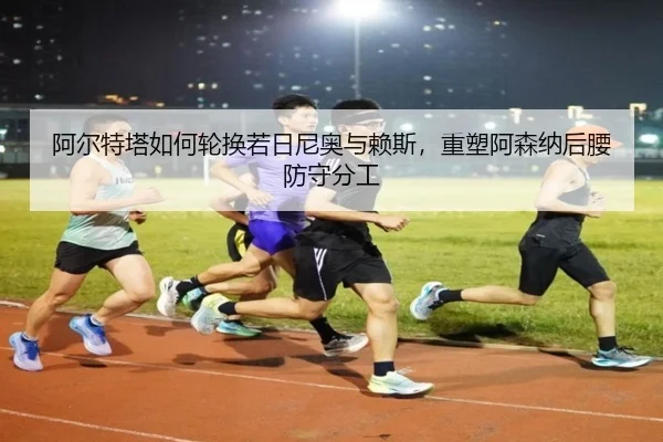 阿尔特塔如何轮换若日尼奥与赖斯，重塑阿森纳后腰防守分工
