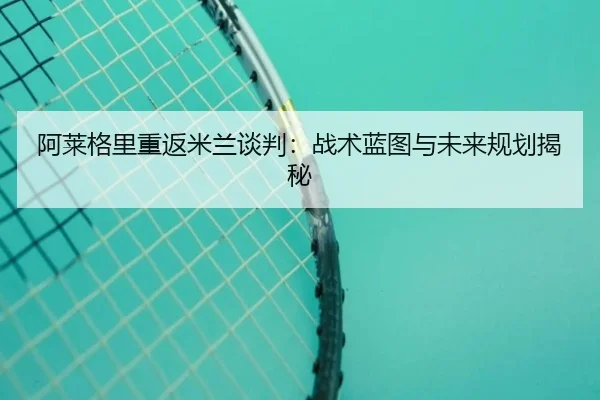 阿莱格里重返米兰谈判：战术蓝图与未来规划揭秘