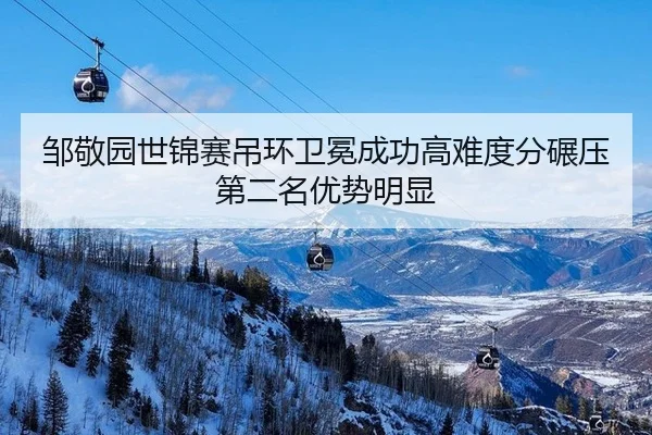 邹敬园世锦赛吊环卫冕成功高难度分碾压第二名优势明显