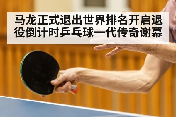 马龙正式退出世界排名开启退役倒计时乒乓球一代传奇谢幕