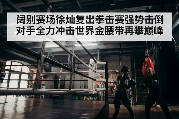 阔别赛场徐灿复出拳击赛强势击倒对手全力冲击世界金腰带再攀巅峰