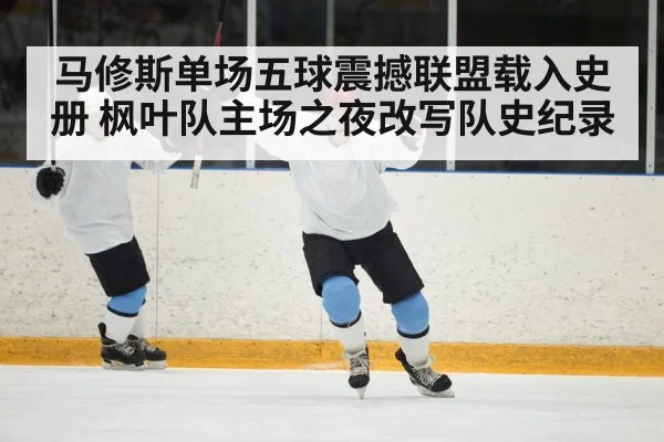马修斯单场五球震撼联盟载入史册 枫叶队主场之夜改写队史纪录