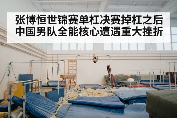 张博恒世锦赛单杠决赛掉杠之后中国男队全能核心遭遇重大挫折